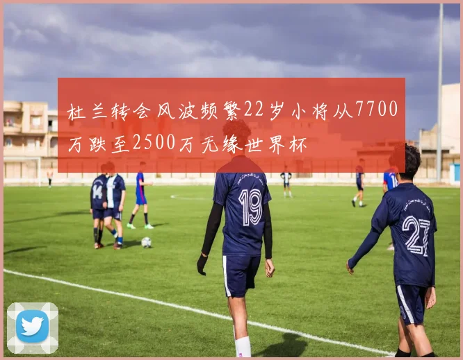 杜兰转会风波频繁22岁小将从7700万跌至2500万无缘世界杯