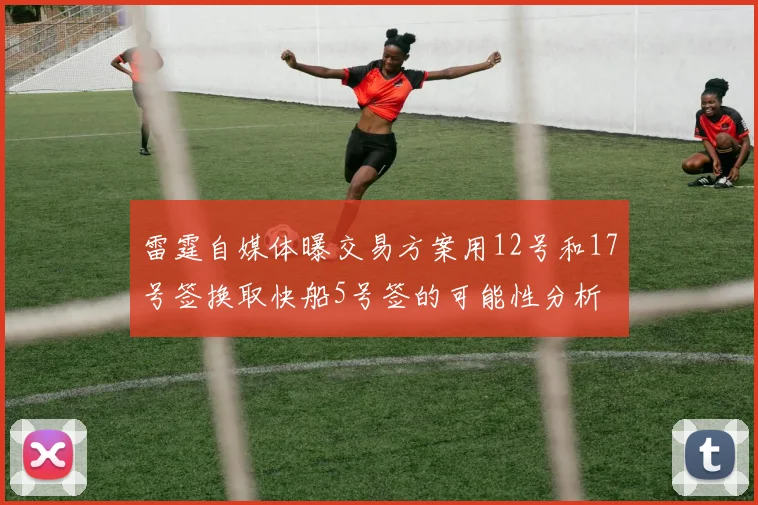 雷霆自媒体曝交易方案用12号和17号签换取快船5号签的可能性分析