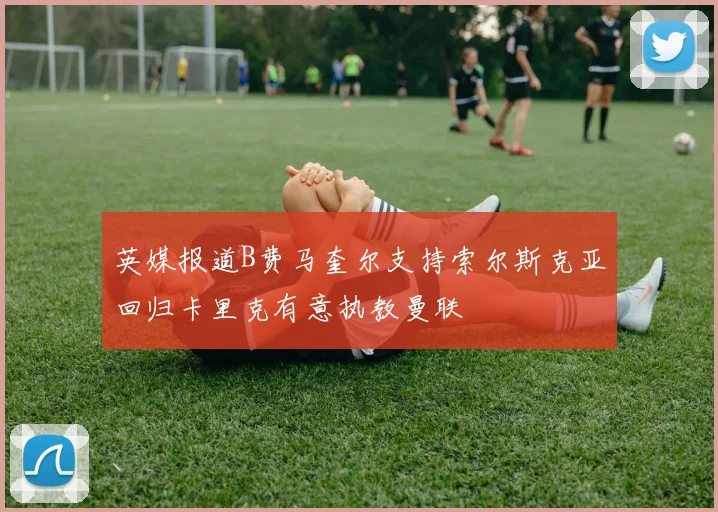 英媒报道B费马奎尔支持索尔斯克亚回归卡里克有意执教曼联