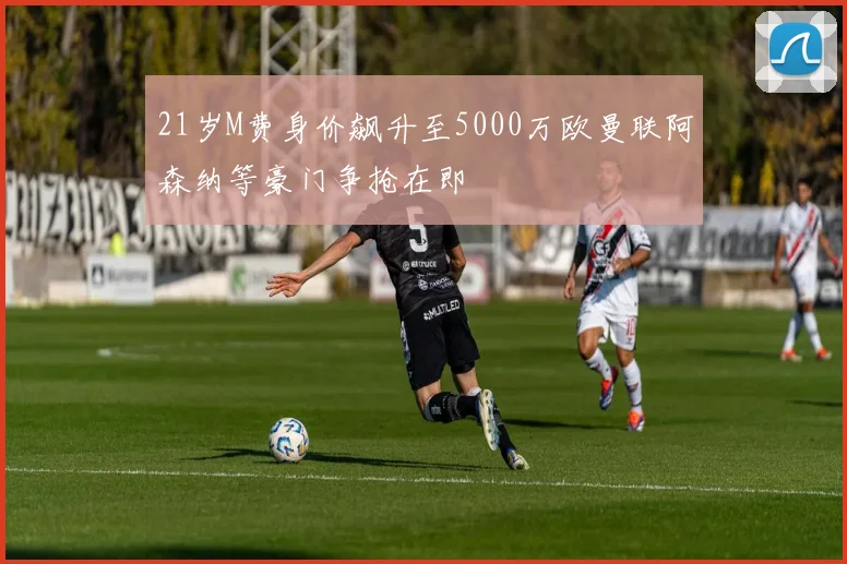 21岁M费身价飙升至5000万欧曼联阿森纳等豪门争抢在即