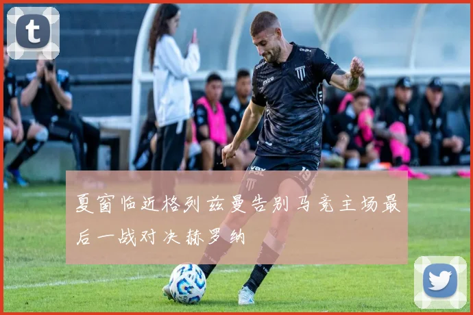 夏窗临近格列兹曼告别马竞主场最后一战对决赫罗纳