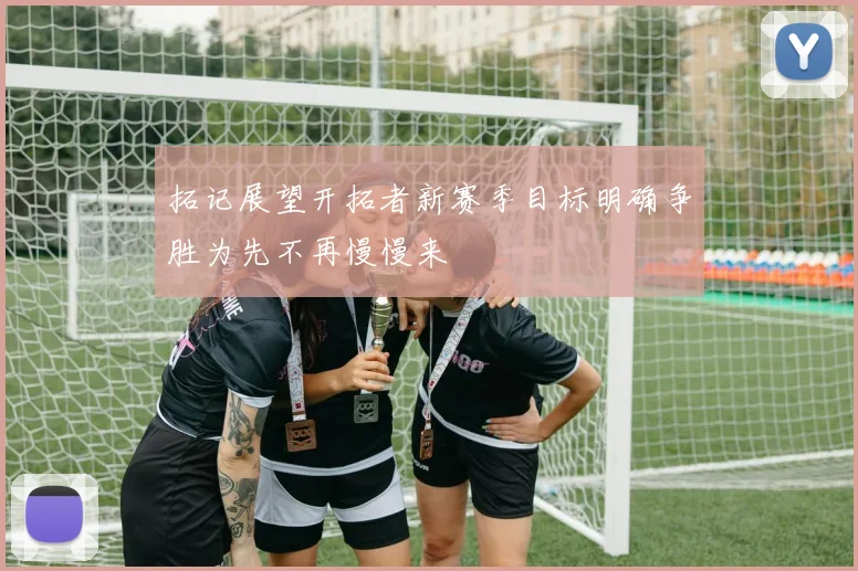 拓记展望开拓者新赛季目标明确争胜为先不再慢慢来