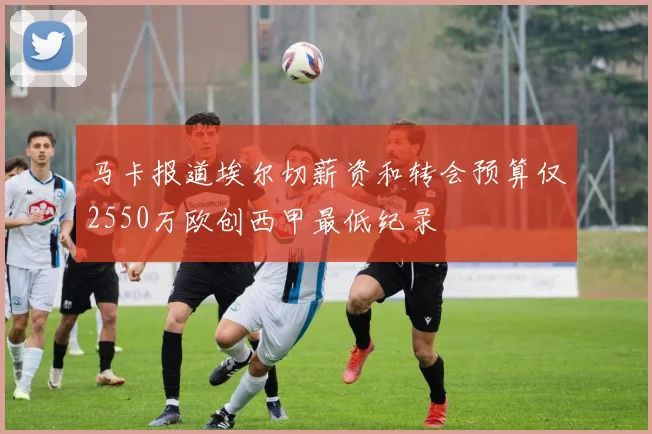 马卡报道埃尔切薪资和转会预算仅2550万欧创西甲最低纪录