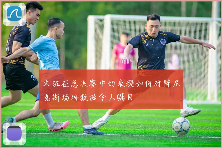 文班在总决赛中的表现如何对阵尼克斯场均数据令人瞩目