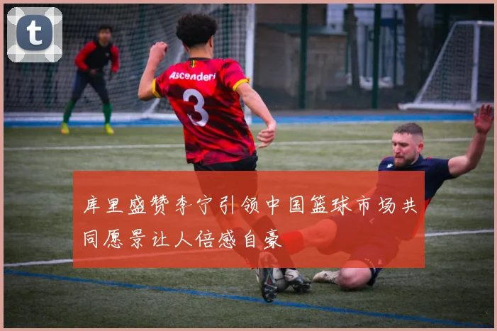 库里盛赞李宁引领中国篮球市场共同愿景让人倍感自豪