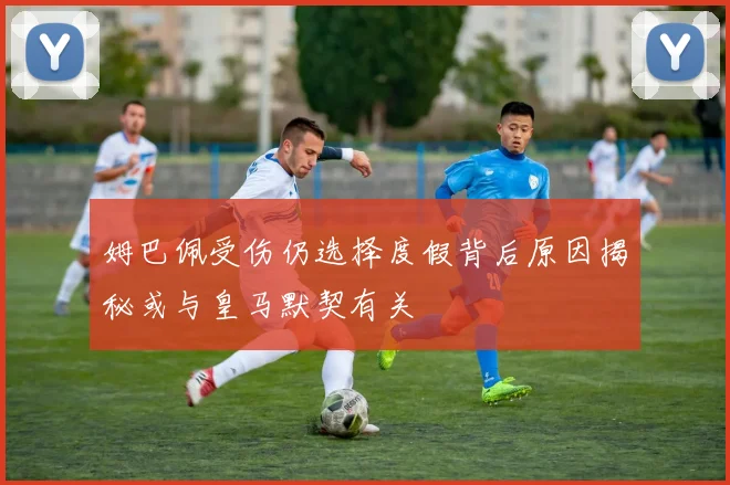 姆巴佩受伤仍选择度假背后原因揭秘或与皇马默契有关