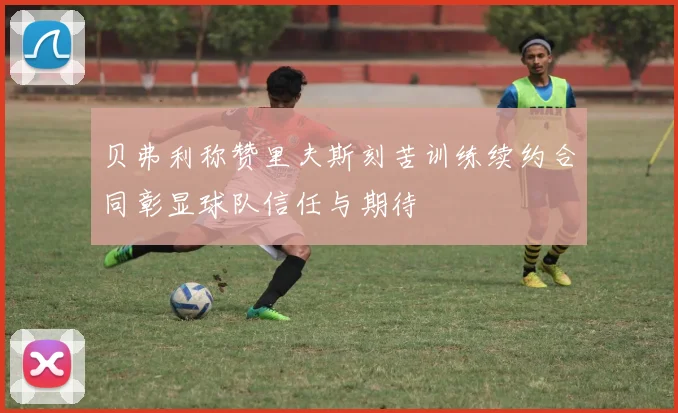 贝弗利称赞里夫斯刻苦训练续约合同彰显球队信任与期待