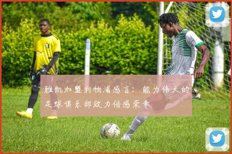 雅凯加盟利物浦感言：能为伟大的足球俱乐部效力倍感荣幸