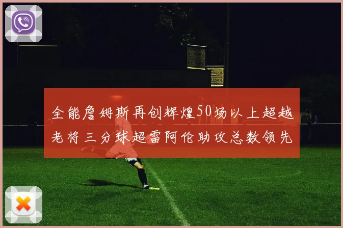 全能詹姆斯再创辉煌50场以上超越老将三分球超雷阿伦助攻总数领先隆多